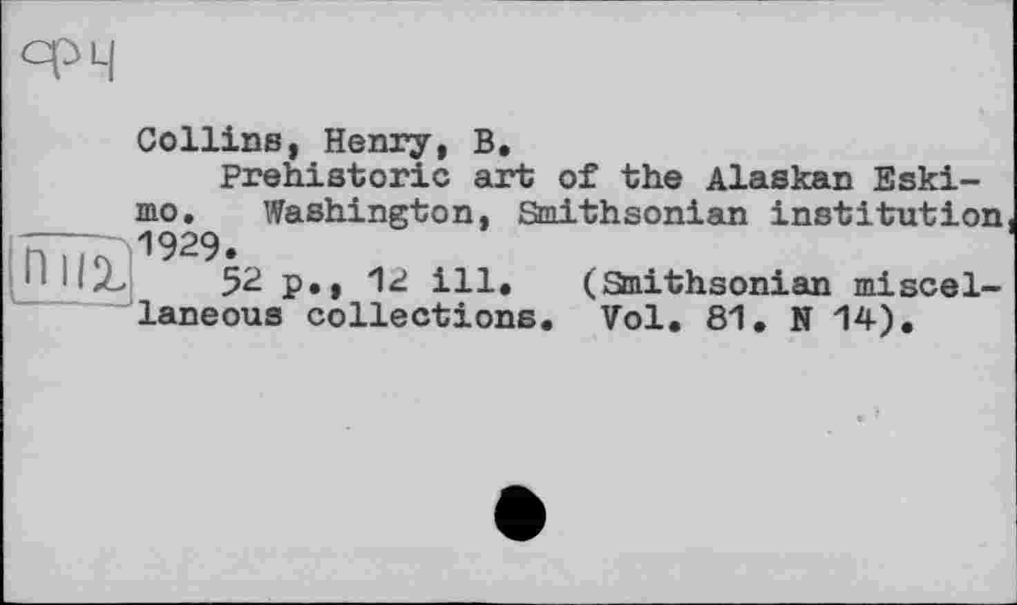 ﻿niiz
Collins, Henry, B.
Prehistoric art of the Alaskan Eskimo. Washington, Smithsonian institution Г>1929.
->	52 p., 1«i ill. (Smithsonian miscel-
laneous collections. Vol. 81. N 14).